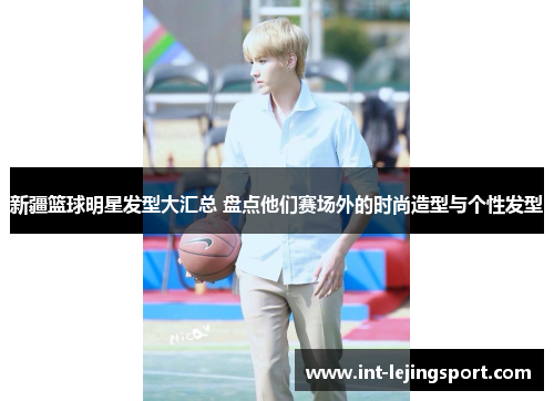 新疆篮球明星发型大汇总 盘点他们赛场外的时尚造型与个性发型 新疆篮球明星发型大汇总 盘点他们赛场外的时尚造型与个性发型