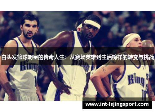 白头发篮球明星的传奇人生：从赛场英雄到生活榜样的转变与挑战
