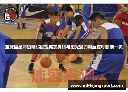 篮球巨星海边晒照展现完美身材与阳光魅力粉丝惊呼眼前一亮 篮球巨星海边晒照展现完美身材与阳光魅力粉丝惊呼眼前一亮
