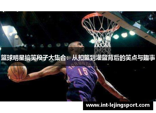 篮球明星搞笑段子大集合:从扣篮到灌篮背后的笑点与趣事 篮球明星搞笑段子大集合:从扣篮到灌篮背后的笑点与趣事