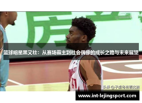 篮球明星黑又壮:从赛场霸主到社会偶像的成长之路与未来展望 篮球明星黑又壮:从赛场霸主到社会偶像的成长之路与未来展望