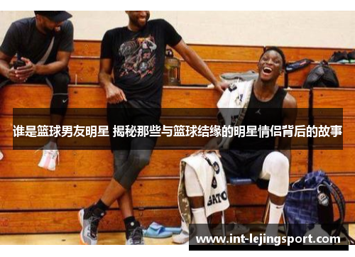 谁是篮球男友明星 揭秘那些与篮球结缘的明星情侣背后的故事 谁是篮球男友明星 揭秘那些与篮球结缘的明星情侣背后的故事